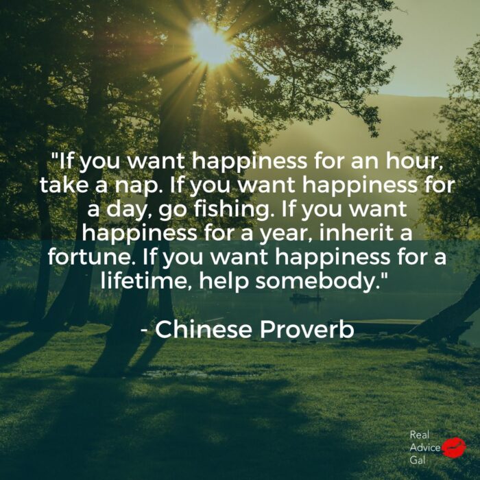 "If you want happiness for an hour, take a nap. If you want happiness for a day, go fishing. If you want happiness for a year, inherit a fortune. If you want happiness for a lifetime, help somebody." - Chinese Proverb